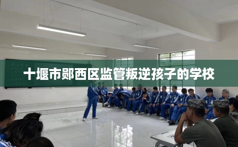 十堰市郧西区监管叛逆孩子的学校 十堰市郧西区监管叛逆孩子的学校