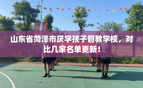 山东省菏泽市厌学孩子管教学校,对比几家名单更新! 山东省菏泽市厌学孩子管教学校,对比几家名单更新!