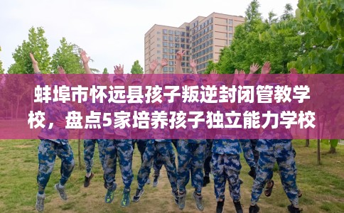 蚌埠市怀远县孩子叛逆封闭管教学校,盘点5家培养孩子独立能力学校! 蚌埠市怀远县孩子叛逆封闭管教学校,盘点5家培养孩子独立能力学校!
