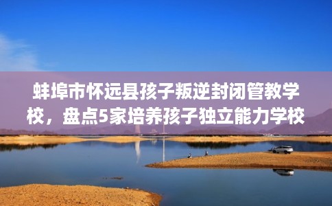 蚌埠市怀远县孩子叛逆封闭管教学校,盘点5家培养孩子独立能力学校! 蚌埠市怀远县孩子叛逆封闭管教学校,盘点5家培养孩子独立能力学校!