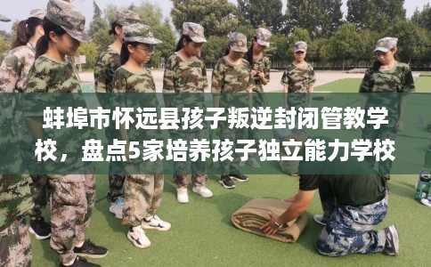 蚌埠市怀远县孩子叛逆封闭管教学校,盘点5家培养孩子独立能力学校! 蚌埠市怀远县孩子叛逆封闭管教学校,盘点5家培养孩子独立能力学校!