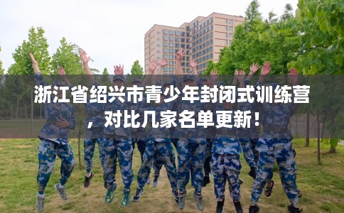 浙江省绍兴市青少年封闭式训练营,对比几家名单更新! 浙江省绍兴市青少年封闭式训练营,对比几家名单更新!