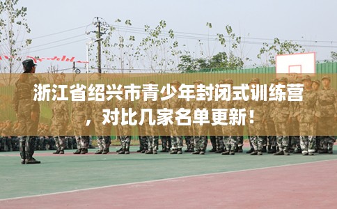 浙江省绍兴市青少年封闭式训练营,对比几家名单更新! 浙江省绍兴市青少年封闭式训练营,对比几家名单更新!