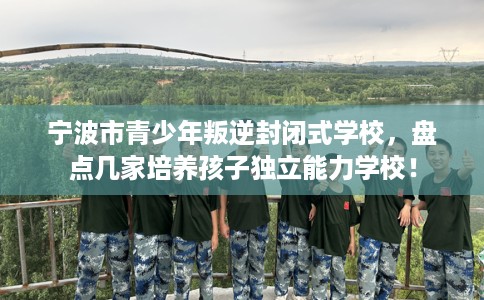 宁波市青少年叛逆封闭式学校,盘点几家培养孩子独立能力学校! 宁波市青少年叛逆封闭式学校,盘点几家培养孩子独立能力学校!