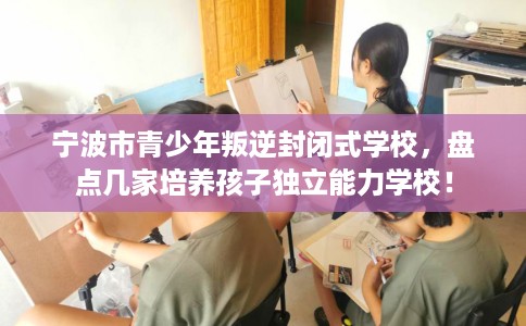 宁波市青少年叛逆封闭式学校,盘点几家培养孩子独立能力学校! 宁波市青少年叛逆封闭式学校,盘点几家培养孩子独立能力学校!