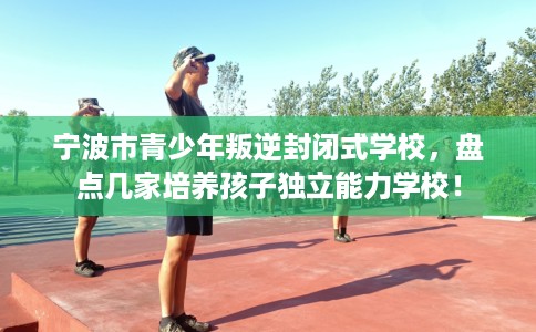 宁波市青少年叛逆封闭式学校,盘点几家培养孩子独立能力学校! 宁波市青少年叛逆封闭式学校,盘点几家培养孩子独立能力学校!