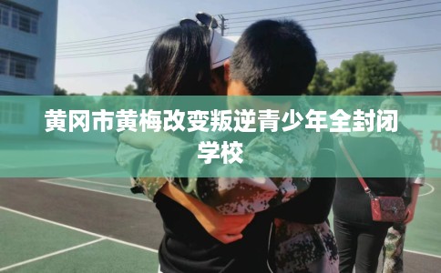 黄冈市黄梅改变叛逆青少年全封闭学校 黄冈市黄梅改变叛逆青少年全封闭学校