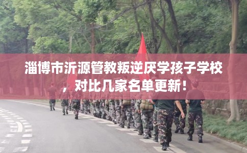 淄博市沂源管教叛逆厌学孩子学校，对比几家名单更新！