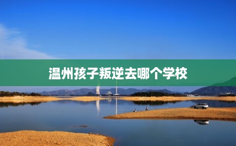 温州孩子叛逆去哪个学校 温州孩子叛逆去哪个学校