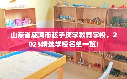 山东省威海市孩子厌学教育学校,2025精选学校名单一览! 山东省威海市孩子厌学教育学校,2025精选学校名单一览!