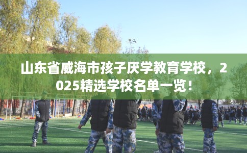 山东省威海市孩子厌学教育学校,2025精选学校名单一览! 山东省威海市孩子厌学教育学校,2025精选学校名单一览!