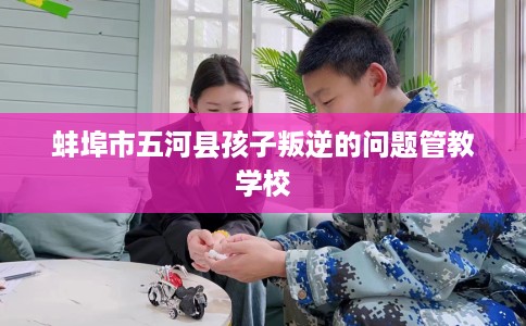 蚌埠市五河县孩子叛逆的问题管教学校