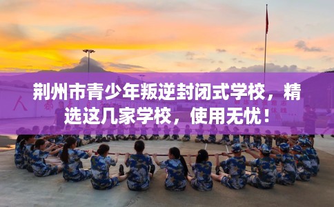 荆州市青少年叛逆封闭式学校,精选这几家学校,使用无忧! 荆州市青少年叛逆封闭式学校,精选这几家学校,使用无忧!