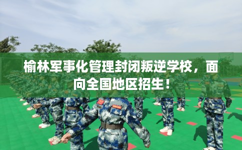 榆林军事化管理封闭叛逆学校,面向全国地区招生! 榆林军事化管理封闭叛逆学校,面向全国地区招生!