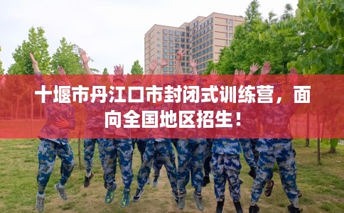 十堰市丹江口市封闭式训练营,面向全国地区招生! 十堰市丹江口市封闭式训练营,面向全国地区招生!