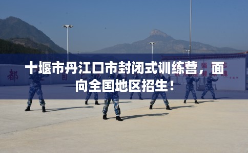 十堰市丹江口市封闭式训练营,面向全国地区招生! 十堰市丹江口市封闭式训练营,面向全国地区招生!