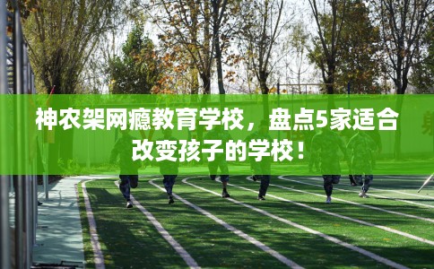 神农架网瘾教育学校,盘点5家适合改变孩子的学校! 神农架网瘾教育学校,盘点5家适合改变孩子的学校!