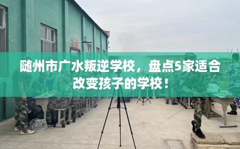 随州市广水叛逆学校,盘点5家适合改变孩子的学校! 随州市广水叛逆学校,盘点5家适合改变孩子的学校!