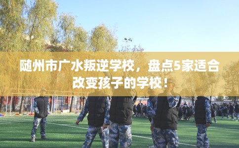 随州市广水叛逆学校,盘点5家适合改变孩子的学校! 随州市广水叛逆学校,盘点5家适合改变孩子的学校!