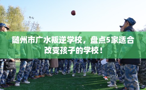 随州市广水叛逆学校,盘点5家适合改变孩子的学校! 随州市广水叛逆学校,盘点5家适合改变孩子的学校!