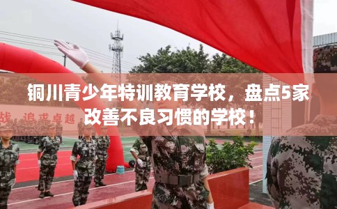 铜川青少年特训教育学校,盘点5家改善不良习惯的学校! 铜川青少年特训教育学校,盘点5家改善不良习惯的学校!