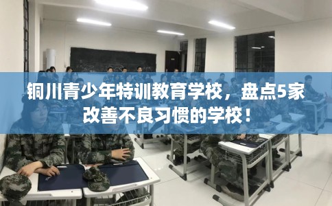 铜川青少年特训教育学校,盘点5家改善不良习惯的学校! 铜川青少年特训教育学校,盘点5家改善不良习惯的学校!