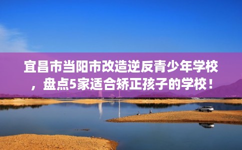 宜昌市当阳市改造逆反青少年学校,盘点5家适合矫正孩子的学校! 宜昌市当阳市改造逆反青少年学校,盘点5家适合矫正孩子的学校!