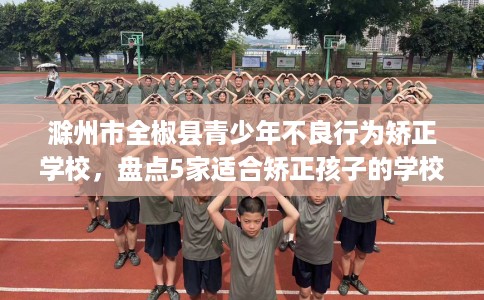 滁州市全椒县青少年不良行为矫正学校，盘点5家适合矫正孩子的学校！