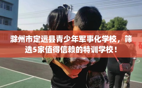 滁州市定远县青少年军事化学校,筛选5家值得信赖的特训学校! 滁州市定远县青少年军事化学校,筛选5家值得信赖的特训学校!