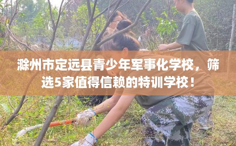 滁州市定远县青少年军事化学校,筛选5家值得信赖的特训学校! 滁州市定远县青少年军事化学校,筛选5家值得信赖的特训学校!