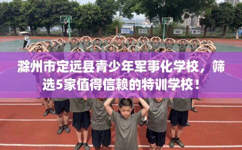 滁州市定远县青少年军事化学校,筛选5家值得信赖的特训学校! 滁州市定远县青少年军事化学校,筛选5家值得信赖的特训学校!