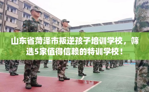 山东省菏泽市叛逆孩子培训学校,筛选5家值得信赖的特训学校! 山东省菏泽市叛逆孩子培训学校,筛选5家值得信赖的特训学校!