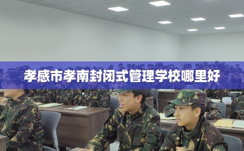 孝感市孝南封闭式管理学校哪里好 孝感市孝南封闭式管理学校哪里好