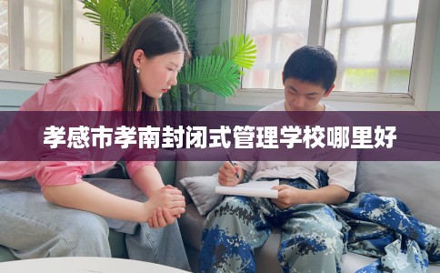 孝感市孝南封闭式管理学校哪里好 孝感市孝南封闭式管理学校哪里好