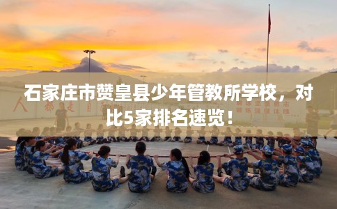 石家庄市赞皇县少年管教所学校，对比5家排名速览！