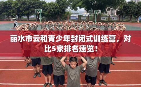 丽水市云和青少年封闭式训练营,对比5家排名速览! 丽水市云和青少年封闭式训练营,对比5家排名速览!