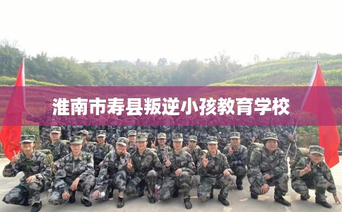 淮南市寿县叛逆小孩教育学校 淮南市寿县叛逆小孩教育学校