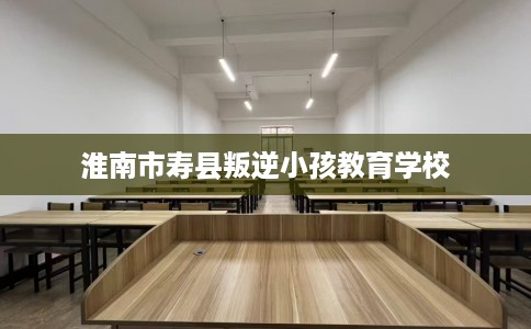 淮南市寿县叛逆小孩教育学校 淮南市寿县叛逆小孩教育学校