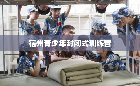 宿州青少年封闭式训练营 宿州青少年封闭式训练营