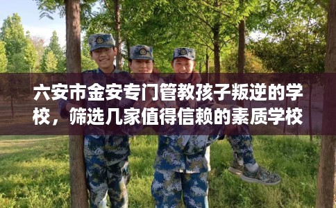 六安市金安专门管教孩子叛逆的学校,筛选几家值得信赖的素质学校! 六安市金安专门管教孩子叛逆的学校,筛选几家值得信赖的素质学校!