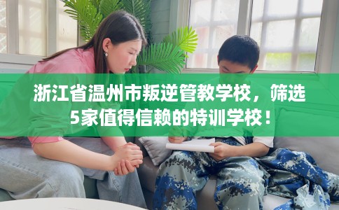 浙江省温州市叛逆管教学校,筛选5家值得信赖的特训学校! 浙江省温州市叛逆管教学校,筛选5家值得信赖的特训学校!