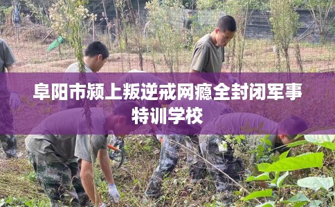 阜阳市颍上叛逆戒网瘾全封闭军事特训学校 阜阳市颍上叛逆戒网瘾全封闭军事特训学校