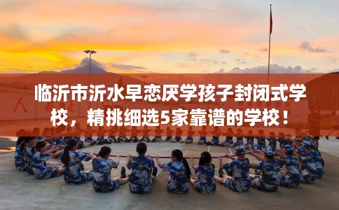 临沂市沂水早恋厌学孩子封闭式学校，精挑细选5家靠谱的学校！