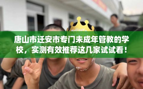 唐山市迁安市专门未成年管教的学校,实测有效推荐这几家试试看! 唐山市迁安市专门未成年管教的学校,实测有效推荐这几家试试看!