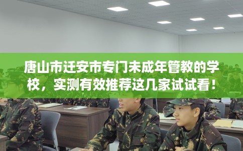 唐山市迁安市专门未成年管教的学校,实测有效推荐这几家试试看! 唐山市迁安市专门未成年管教的学校,实测有效推荐这几家试试看!