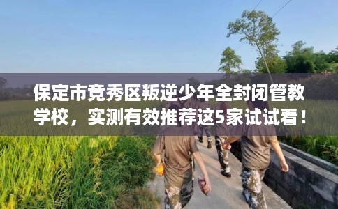 保定市竞秀区叛逆少年全封闭管教学校，实测有效推荐这5家试试看！