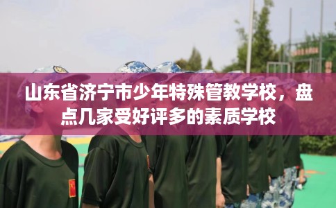 山东省济宁市少年特殊管教学校,盘点几家受好评多的素质学校 山东省济宁市少年特殊管教学校,盘点几家受好评多的素质学校