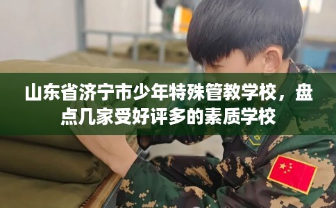 山东省济宁市少年特殊管教学校,盘点几家受好评多的素质学校 山东省济宁市少年特殊管教学校,盘点几家受好评多的素质学校