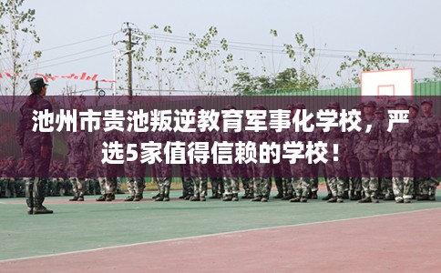 池州市贵池叛逆教育军事化学校,严选5家值得信赖的学校! 池州市贵池叛逆教育军事化学校,严选5家值得信赖的学校!