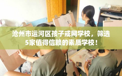 沧州市运河区孩子戒网学校,筛选5家值得信赖的素质学校! 沧州市运河区孩子戒网学校,筛选5家值得信赖的素质学校!